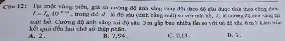 Câu 12: Tại một vùng biển, giả sử cường độ ánh sáng thay đổi theo độ sâu được tính theo công thức
I=I_(0)cdot 10^-0,3d , trong đó d là độ sâu (tính bằng mét) so với mặt hồ. I_(0) là cường độ ánh sáng tại
mặt hồ. Cường độ ánh sáng tại độ sâu 3 m gấp bao nhiêu lần so với tại độ sâu 6 m ? Làm tròn
kết quả đến hai chữ số thập phân.
A. 2.
94.
C. 0,13 .
D. 3.