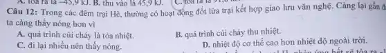 Câu 12: Trong các đêm trại Hè , thường có hoạt động đốt lửa trại kết hợp giao lưu vǎn nghệ. Càng lại gần đ:
ta càng thấy nóng hơn vì
A. quá trình củi cháy là tỏa nhiệt.
B. quá trình củi cháy thu nhiệt.
C. đi lại nhiều nên thấy nóng.
D. nhiệt độ cơ thể cao hơn nhiệt độ ngoài trời.