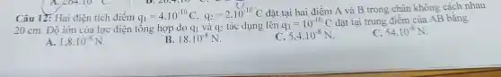 Câu 12:Hai điện tích điểm q_(1)=4.10^-10C,q_(2)=2.10^-10C
đặt tại hai điểm A và 3 trong
20 cm. Đô lớr của lực đi an tổng hợp do q_(1) và q_(2) tá c dụng lên q_(3)=10^-10C đǎt tai trung ; điểm của AB bằng
A. 1,8cdot 10^-8N
B. 18.10^-8N
C. 5,4cdot 10^-8N
C. 54.10^-8N