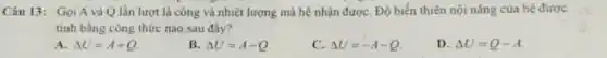 Câu 13: Gọi A và Q lần lượt là công và nhiệt lượng mà hệ nhận đượC. Độ biển thiên nội nǎng của hệ được
tính bằng công thức nào sau đây?
A. Delta U=A+Q
B. Delta U=A-Q
C. Delta U=-A-Q
D. Delta U=Q-A.