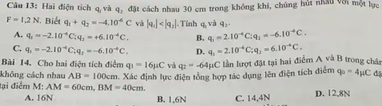 Câu 13: Hai điện tích
q_(1) và q_(2)
đặt cách nhau 30 cm trong không khí,chúng hút nhau với một lực
F=1,2N Biết q_(1)+q_(2)=-4cdot 10^-6C và vert q_(1)vert lt vert q_(2)vert  Tính q_(1) và q_(2)
A q_(1)=-2cdot 10^-6C;q_(2)=+6cdot 10^-6C
B. q_(1)=2cdot 10^-6C;q_(2)=-6cdot 10^-6C
C. q_(1)=-2cdot 10^-6C;q_(2)=-6cdot 10^-6C
D. q_(1)=2cdot 10^-6C;q_(2)=6cdot 10^-6C
Bài 14. Cho hai điện tích điểm q_(1)=16mu C và q_(2)=-64mu C
lần lượt đặt tại hai điểm A và B trong chân
không cách nhau AB=100cm . Xác định lực điện tổng hợp tác dụng lên điện tích điểm q_(0)=4mu C đã
tại điểm M: AM=60cm,BM=40cm
D. 12,8N
A. 16N
B. 1,6N
C. 14,4N