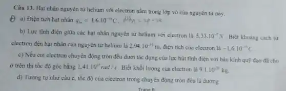 Câu 13. Hạt nhân nguyên tử helium với electron nằm trong lớp vỏ của nguyên tử này.
(1) a) Điện tích hạt nhân q_(m)=1,6cdot 10^-19C
b) Lực tĩnh điện giữa các hạt nhân nguyên tử helium với electron là
5,33cdot 10^-7N . Biết khoảng cách từ
electron đến hạt nhân của nguyên tử helium là 2,94cdot 10^-11m điện tích của electron là -1,6cdot 10^-19C
c) Nếu coi electron chuyển động tròn đều dưới tác dụng của lực hút tĩnh điện với bán kính quỹ đạo đã cho
ở trên thì tốc độ góc bằng 1.41.10^17rad/s . Biết khối lượng của electron là 9.1cdot 10^-31kg.
d) Tương tự như câu c, tốc độ của electron trong chuyển động tròn đều là dương