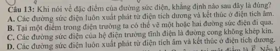 Câu 13: Khi nói về đặc điểm của đường sức điện , khẳng định nào sau đây là đúng?
A. Các đường sức điện luôn xuất phát từ điện tích dương và kết thúc ở điện tích âm
B. Tại một điểm trong điện trường ta có thể vẽ một hoặc hai đường sức điện đi qua
C. Các đường sức điện của hệ điện trường tĩnh điện là đường cong không khép kín.
D. Các đường sức điện luôn xuất phát từ điện tích âm và kết thúc ở điện tích dương.
điểm là overrightarrow (F)