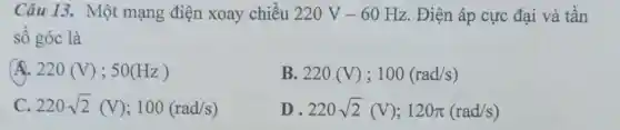 Câu 13. Một mạng điện xoay chiều 220V-60Hz. Điện áp cực đại và tần
số góc là
A 220(V);50(Hz)
B. 220(V);100(rad/s)
220sqrt (2)(V);100(rad/s)
D 220sqrt (2)(V);120pi (rad/s)