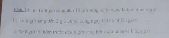 Câu 13 : a) Từ 8 giờ sáng đến 10 giờ sáng cùng ngày là bao nhiều giờ? __
b) Từ 8 giờ sáng đến 2 giờ chiều cùng ngày là bao nhiêu giờ? __
c) Từ 8 giờ tối hôm trước đến 8 giờ sáng hôm sau là bao nhiêu giờ? __