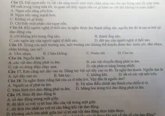 Câu 13. Đặt ngọn nến và vật cản sáng trước một màn chắn sáng sao cho tạo bóng nửa tối trên màn.
Để mắt trong vùng nửa tối, ta quan sát thấy ngọn nền có gì khác so với khi không có màn chắn?
A. Ngọn nến sáng yếu hơn.
B. Ngọn nến sáng mạnh hơn.
C. Không có gì kháC.
D. Chỉ thấy một phần của ngọn nến.
Câu 14. Khi người nghệ sĩ thổi sáo, ta nghe được âm thanh tiếng sáo, nguồn âm đó là tao ra bởi sự
dao động của
A. cột không khí trong ống sáo.
B. thành ống sáo.
C. các ngón tay của người nghệ sĩ thổi sáo.
D. đôi tay của người nghệ sĩ thổi sáo.
Câu 15. Trong các môi trường sau, môi trường nào không thể truyền được âm:nước sôi, tấm nhựa,
chân không.cao su?
A. Tấm nhưa.
B. Chân không.
C. Nước sôi.
D. Cao su.
Câu 16. Nguồn âm là
A. các vật dao động phát ra âm.
B. các vật chuyển động phát ra âm.
C. vật có dòng điện chạy qua.
D. vật phát ra nǎng lượng nhiệt.
Câu 17. Kéo cǎng sợi dây cao su. Dùng tay bật sợi dây cao su đó. Ta nghe âm thanh . Nguồn âm là
A. sợi dây cao su.
B. bàn tay.
C. không khí.
D. tất cả các vật nêu trên.
Câu 18. Ta nghe được tiếng hát của ca sĩ trên tivi. Vậy đâu là nguồn âm?
A. Người ca sĩ phát ra âm.
B. Từ núm điều chỉnh âm thanh của chiếc ti vi.
C. Màn hình tivi dao động phát ra âm.
D. Màng loa trong tivi dao động phát ra âm.
Câu 19. Biên độ dao động là
A. số dao động trong một giây.
B. độ lệch so với vị trí ban đầu của vật trong một giây.
C. độ lệch lớn nhất so với trí cân bằng khi vật dao động.
D. khoảng cách lớn nhất giữa hai vị trí mà vật dao động thực hiện đượC.
a vật dao độn đúng khi I hói về tần số của dao động?