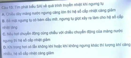 Câu 13: Tìm phát biểu SAI về quá trình truyền nhiệt khi ngưng tụ
A. Chiều dây màng nước ngưng càng lớn thì hệ số cấp nhiệt càng giảm
B. Bề mặt ngưng tụ có bám dầu mỡ, ngưng tụ giọt xảy ra làm cho hệ số cấp
nhiệt tǎng
C. Nếu hơi chuyển động cùng chiều với chiều chuyển động của màng nước
ngưng thì hệ số cấp nhiệt giảm
D. Khi trong hơi có lẫn không khí hoặc khí không ngưng khác thì lượng khí càng
nhiều, hệ số cấp nhiệt càng giảm