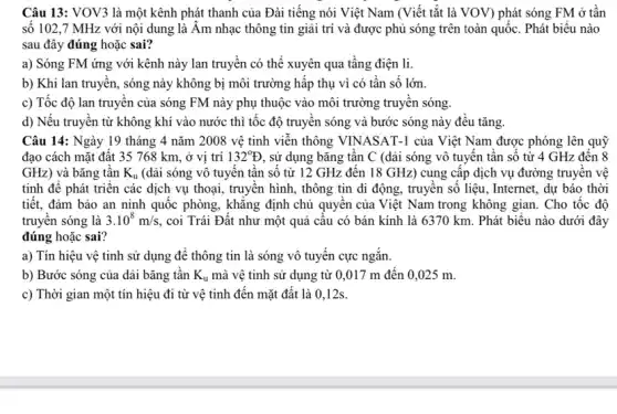 Câu 13: VOV3 là một kênh phát thanh của Đài tiếng nói Việt Nam (Viết tắt là VOV) phát sóng FM ở tần
số 102,7 MHz với nội dung là Âm nhạc thông tin giải trí và được phủ sóng trên toàn quốc. Phát biểu nào
sau đây đúng hoặc sai?
a) Sóng FM ứng với kênh này lan truyền có thể xuyên qua tâng điện li.
b) Khi lan truyên,sóng này không bị môi trường hấp thụ vì có tần số lớn.
c) Tốc độ lan truyền của sóng FM này phụ thuộc vào môi trường truyền sóng.
d) Nếu truyền từ không khí vào nước thì tốc độ truyền sóng và bước sóng này đều tǎng.
Câu 14: Ngày 19 tháng 4 nǎm 2008 vệ tinh viến thông VINASAT-1 của Việt Nam được phóng lên quỹ
đạo cách mặt đất 35 768 km, ở vị trí 132^circ D , sử dụng bǎng tân C (dài sóng vô tuyên tân số từ 4 GHz đên 8
GHz) và bǎng tân K_(u) (dài sóng vô tuyến tần số từ 12 GHz đên 18 GHz ) cung cấp dịch vụ đường truyền vệ
tinh để phát triển các dịch vụ thoại,truyền hình, thông tin di động, truyền số liệu, Internet, dự báo thời
tiết, đảm bảo an ninh quốc phòng, khǎng định chủ quyên của Việt Nam trong không gian. Cho tốc độ
truyên sóng là 3.10^8m/s , coi Trái Đất như một quả câu có bán kính là 6370 km. Phát biểu nào dưới đây
đúng hoặc sai?
a) Tín hiệu vệ tinh sử dụng để thông tin là sóng vô tuyên cực ngǎn.
b) Bước sóng của dài bǎng tần K_(u) mà vệ tinh sử dụng từ 0,017 m đến 0,025 m.
c) Thời gian một tín hiệu đi từ vệ tinh đến mặt đất là 0,12s.