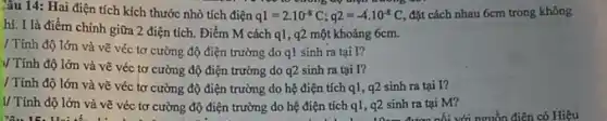 Câu 14: Hai điện tích kích thước nhỏ tích điện q1=2cdot 10^-8C;q2=-4cdot 10^-8C đặt cách nhau 6cm trong không
điện đường ?
hí. I là điểm chính giữa 2 điện tích.Điểm M cách ql , 92 một khoảng 6cm.
/ Tính độ lớn và vẽ véc tơ cường độ điện trường do q1 sinh ra tại I?
)/ Tính độ lớn và vẽ véc tơ cường độ điện trường do 92 sinh ra tại I?
/ Tính độ lớn và vẽ véc tơ cường độ điện trường do hệ điện tích q1 , q2 sinh ra tại I?
V Tính độ lớn và vẽ véc tơ cường độ điện trường do hệ điện tích q1, 92 sinh ra tại M?