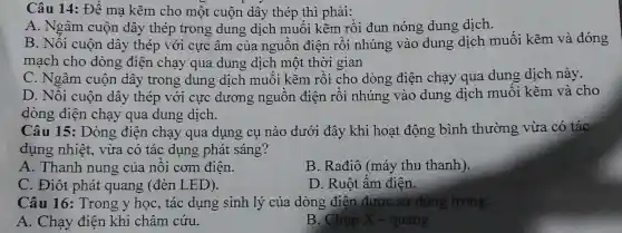 Câu 14:Để mạ kẽm ch một cuộn dây thép thì phải:
A. No âm cuộn dây thẻ p tro ng dung di ch mu ối kẽr n rồi đun nóng dung dich.
B. Nối cuộn dây y thép với cực âm của nguồi n điện rồi nhún g vào dun g dịch muối kẽm và đóng
mạcl cho dò ng điên cha qua du ng dich một thời gian
C. Ngâm cuộn dây trong dung dịch mu )1 kẽm rồi cho dòng điện chạy qua dung dich này.
D.Ngây cuộn dâ y thép với i cực dương ng uồn điện rồi nhúng vào dung dịch muôi kẽm và cho
dòng điệt l chạy qua dung dịch.
Câu 15:Dòng điện chạy qua dụng cụ nà io dư ;i đây khi hoạt động bình thường vừa có tác
dụng nhiệt, vừa c 5 tác dụng phá t sáng?
A. Th anh nung của nôi com điện
B.Rađiô (má v thu thanh).
C.Điôt phát quang (đèn LED).
D . Ruột ấm điên.
Câu 16 Tron g y hoc , tác dụ ng sinh lý của dòn g điện được sử dụng trong:
A. Chay điên khi châm cứu.
B. Chụp X - quang