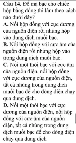 Câu 14.. Để ma bac cho chiếc
hộp bằng đồng thì làm theo cách
nào dưới đây?
A.Nối hộp đồng với cực dương
của nguồn điện rồi nhúng hộp
vào dung dịch muối baC.
B.. Nối hộp đồng với cực âm của
nguồn l điện rồi nhúng ; hộp vào
trong dung dịch muối baC.
C.Nối môt : thỏi bac với cực âm
của nguồn điên., nổi hộp đồng
với cực : dương của nguồn điện.
tất . cả nhúng trong dung dich
muối bac để cho dòng : điện chạy
qua dung dich.
D.. Nối môt thỏi bac với cực
dương của nguồn điên.. nối hộp
đồng với cực âm . của nguồn
điện., tất cả nhúng trong dung