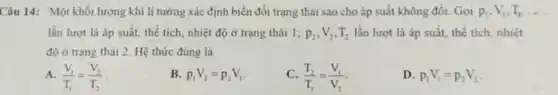 Câu 14: Một khối lượng khí lí tường xác định biến đổi trạng thái sao cho áp suất không đổi Gọi p_(1),V_(1),T_(1) __
lần lượt là áp suất, thể tích, nhiệt độ ở trạng thái 1: p_(2),V_(2),T_(2) lần lượt là áp suất, thể tích, nhiệt
độ ở trạng thái 2. Hệ thức đúng là
(V_(1))/(T_(1))=(V_(2))/(T_(2))
p_(1)V_(2)=p_(2)V_(1)
C. (T_(2))/(T_(1))=(V_(1))/(V_(2))
D. p_(1)V_(1)=p_(2)V_(2)
