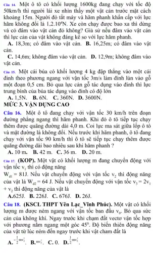 Câu 14. Một ô tô có khối lượng 1600kg đang chạy với tốc độ
50km/h thì người lái xe nhìn thấy một vật cản trước mặt cách
khoảng 15m. Người đó tắt máy và hãm phanh khẩn cấp với lực
hãm không đổi là 1,2cdot 10^4N . Xe còn chạy được bao xa thì dừng
và có đâm vào vật cản đó không?Giả sử nếu đâm vào vật cản
thì lực cản của vật không đáng kể so với lực hãm phanh.
A. 18,3m; có đâm vào vật cản . B. 16,25m:; có đâm vào vật
cản.
C. 14,6m; không đâm vào vật cản. D . 12,9m; không đâm vào
vật cản.
Câu 15. Một cái búa có khối lượng 4 kg đập thẳng vào một cái
đinh theo phương ngang với vận tốc 3m/s làm định lún vào gô
một đoạn 0,5 cm . Bỏ qua lực cản gỗ tác dụng vào đinh thì lực
trung bình của búa tác dụng vào đinh có đô lớn
A.1,5N. B .6N. C.360N. D . 3600N.
MỨC 3. VẬN DỤNG CAO
Câu 16. Một ô tô đang chạy với vận tốc 30km/h trên đoạn
đường phǎng ngang thì hãm phanh. Khi đó ô tô tiếp tục chạy
thêm được quãng đường dài 4,0 m . Coi lực ma sát giữa lốp ô tô
và mặt đường là không đổi. Nếu trước khi hãm phanh, ô tô đang
chạy với vận tốc 90km/h thì ô tô sẽ tiếp tục chạy thêm được
quãng đường dài bao nhiêu sau khi hãm phanh ?
A. 10 m.B.42 m. C .36m. D.20 m.
Câu 17. (KOP). Một vật có khối lượng m đang chuyển động với
vân tốc V_(1) thì có động nǎng
W_(d1)=81J . Nếu vật chuyển động với vận tốc v_(2) thì động nǎng
của vật là W_(d2)=64J . Nếu vật chuyển động với vận tốc v_(3)=2v_(1)
+v_(2) thì động nǎng của vật là
A.625J. B . 226J. C. 676J . D. 26J.
Câu 18. (KSCL THPT Yên Lạc Vĩnh Phúc). Một vật có khối
lượng m được ném ngang với vận tốc ban đầu v_(0) . Bỏ qua sức
cản của không khí . Ngay trước khi chạm đất vectơ vận tốc hợp
với phương nǎm ngang một góc 45^0 . Độ biến thiên động nǎng
của vật từ lúc ném đến ngay trước khi vật cham đất là
A. -(1)/(2)mv_(0)^2
. B. mv_(0)^2 . C. 0. D.
(1)/(2)mv_(0)^2