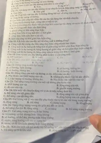 Câu 14: Đơn vị nào sau đây không phải đơn vị của công?
C. kgcdot m^2/s^2
D. kgcdot m^2/s
C. Công là đạt lượng có nương
D. Công là đại lượng vô hướng và luôn dương.
Câu 15: Vật dụng nào sau đây không có sự chuyển hoá từ điện nǎng sang cơ nǎng ?
A. kW.h.
B. N.m.
D. Máy sấy tóC.
B. Máy giặt.
C. Bàn là.
A. Quạt điện.
Câu 16: Phát biểu nào sau đây là không đúng khi nói về công của một lực?
A. Công là đại lượng vô hướng.
B. Lực luôn sinh công khi điểm đặt của lực tác dụng lên vật dịch chuyển.
C. Trong nhiều trường hợp , công cản có thể có lợi.
D. Giá trị của công phụ thuộc vào góc hợp bởi vectơ lực tác dụng và vectơ độ dịch chuyển.
Câu 17: Công suất được xác định bằng
A. giá trị công có khả nǎng thực hiện.
B. công thực hiện trong một đơn vị thời gian.
C. công thực hiện trên đơn vị độ dài.
D. tích của công và thời gian thực hiện công.
Câu 18: Kết luận nào sau đây nói về công suất là không đúng?
A. Công suất đặc trưng cho khả nǎng thực hiện công nhanh hảy chậm.
B. Công suất là đại lượng đo bằng tích số giữa công và thời gian thực hiện công ấy.
C. Công suất là đại lượng đo bằng thương số giữa công và thời gian thực hiện công ấy.
D. Công suất là đại lượng đo bằng công sinh ra trong một đơn vị thời gian.
Câu 19: Đơn vị nào sau đây không phải là đơn vị của công suất:
D. N.m/s
A. HP (mã lực).
B. W(oacute (a)t)
C. J.s.
Câu 20: Biểu thức tính động nǎng của vật là:
D. W_(d)=mv/2
A. W_(d)=mv
B. W_(d)=mv^2
C. W_(d)=mv^2/2
Câu 21: Động nǎng là một đại lượng
A. có hướng, luôn dương.
B. có hướng, không âm.
C. vô hướng, không âm.
D. vô hướng, luôn dương.
Câu 22: Động nǎng của một vật không có đặc điểm nào sau đầy?
A. Phụ thuộc vào khối lượng của vật.
B. Không phụ thuộc vào hệ quy chiếu.
C. Là đại lượng vô hướng, không âm.
D. Phụ thuộc vào vận tốc của vật.
Câu 23: Thế nǎng trọng trường của một vật không phụ thuộc vào
A. khối lượng của vật
B. động nǎng của vật.
C. độ cao của vật.
D. gia tốc trọng trường.
Câu 24: Khi một vật chuyện động rơi tự do từ trên xuống dưới thì
A. thê nǎng của vật giảm dần.
C. thế nǎng của vật tǎng dần.
B. động nǎng của vật giảm dần.
D. động lượng của vật giảm dần.
Câu 25: Đại lượng vật lý nào sau đây phụ thuộc vào vị trí của vật trong trọng trường?
A. động nǎng
B. thế nǎng
C. trọng lượng
D. động lượng
Câu 26: Dạng nǎng lượng tương tác giữa trái đất và vật là:
A. thê nǎng đàn hồi B. động nǎng
C. cơ nǎng
D. thế nǎng trọng trường
Câu 27: Thế nǎng trọng trường là đại lượng
A. vô hướng, có thể dương hoặc bằng không
B. vô hướng, có thể âm, dương hoặc bằng không
C. vectơ, cùng hướng với vec tơ trọng lực
D. vectơ, có độ lớn luôn dương hoặc bằng không
Câu 28: "Khi cho một vật rơi từ độ cao M xuống N'', câu nói nào sau đây là đúng
A. thế nǎng tại N là lớn nhất.	B. động nǎng tại M là lớn nhất.