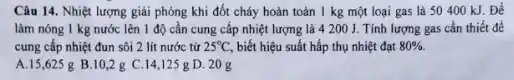 Câu 14. Nhiệt lượng giải phóng khi đốt cháy hoàn toàn 1 kg một loại gas là 50400 kJ Để
làm nóng 1 kg nước lên 1 độ cần cung cấp nhiệt lượng là 4 200 J. Tính lượng gas cần thiết để
cung cấp nhiệt đun sôi 2 lít nước từ 25^circ C, biết hiệu suất hấp thụ nhiệt đạt 80% 
A.15,625 g B.10,2 g C.14,125 g D. 20 g