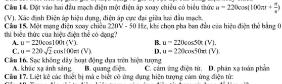 Câu 14. Đặt vào hai đâu mạch điện một điện áp xoay chiều có biểu thức u=220cos(100pi t+(pi )/(6))
(V) . Xác định Điện áp hiệu dụng, điện áp cực đại giữa hai đâu mạch.
Câu 15. Một mạng điện xoay chiều 220V-50Hz khi chọn pha ban đâu của hiệu điện thế bằng 0
thì biểu thức của hiệu điện thế có dạng?
A. u=220cos100t(V)
B. u=220cos50t(V)
C. u=220sqrt (2)cos100pi t(V)
D u=220cos50pi t(V)
Câu 16. Sạc không dây hoạt động dựa trên hiện tượng
A. khúc xạ ánh sáng.
B. quang điện.
C. cảm ứng điện từ. D. phản xạ toàn phần
Câu 17. Liệt kê các thiết bị mà e biêt có ứng dụng hiện tượng cảm ứng điện từ:
10...to