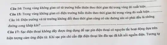 Câu 14: Trong vùng không gian có từ trường biến thiên theo thời gian thì trong vùng đó xuất hiện
__
Câu 15: Trong vùng không gian có điện trường biến thiên theo thời gian thì trong vùng đó xuất hiện
__
Câu 16: Điện trường và từ trường không đổi theo thời gian cùng có các đường sức có phải đều là những
đường cong khép kín?
__
Câu 17: Sạc điện thoại không dây được ứng dụng để sạc pin điện thoại có nguyên tắc hoạt động dựa trên
hiện tượng cảm ứng điện từ. Khi sạc pin chi cần đặt điện thoại lên đĩa sạc đã kết nối nguồn điện. Tương tự