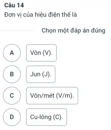 Câu 14
Đơn vị của hiệu điện thế là
Chọn một đáp án đúng
A Vôn (V) A
B
Jun(J)
C
Vacute (o)n/macute (e)t(V/m)
D D
Cu-lông (C).