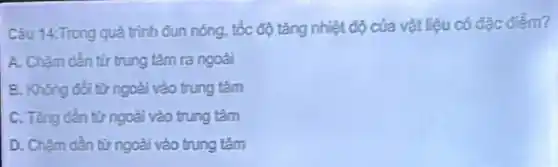 Câu 14.Trong quá trình đun nóng, tốc độ tǎng nhiệt độ của vật liệu có đặc điểm?
A. Chậm dần tư trung tâm ra ngoài
B. Không đồi từ ngoài vào trung tâm
C. Tàng dần từ ngoài vào trung tâm
D. Chậm dần từ ngoài vào trung tâm