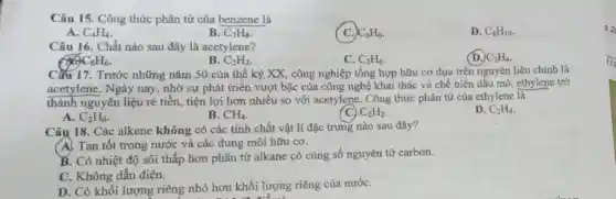 Câu 15. Công thức phân tử của benzene là
A. C_(4)H_(4)
B. C_(7)H_(8)
C. C_(6)H_(6)
D. C_(8)H_(10)
Câu 16. Chất nào sau đây là acetylene?
C_(2)H_(4)
C_(6)H_(6)
B. C_(2)H_(2)
C. C_(2)H_(6)
CMu 17. Trước những nǎm 50 của thế kỷ XX, công nghiệp tổng hợp hữu cơ dựa trên nguyên liệu chính là
acetylene. Ngày nay, nhờ sự phát triển vượt bậc của công nghệ khai thác và chế biến dầu mỏ, ethylene trở
thành nguyên liệu rẻ tiền,tiện lợi hơn nhiều so với acetylene . Công thức phân tử của ethylene là
D. C_(2)H_(4)
A. C_(2)H_(6)
B. CH_(4)
C) C_(2)H_(2)
Câu 18. Các alkene không có các tính chất vật lí đặc trưng nào sau đây?
A. Tan tốt trong nước và các dung môi hữu cơ.
B. Có nhiệt độ sôi thấp hơn phân tử alkane có cùng số nguyên tử carbon.
C. Không dẫn điện.
D. Có khối lượng riêng nhỏ hơn khối lượng riêng của nướC.
122