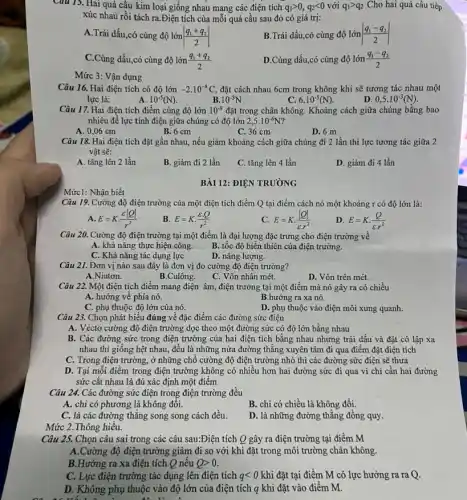 Câu 15. Hai quả câu kim loại giống nhau mang các điện tích q_(1)gt 0,q_(2)lt 0 với q_(1)gt q_(2) Cho hai quả cầu tiếp
xúc nhau rồi tách ra.Điện tích của mỗi quả cầu sau đó có giá trị:
A.Trái dấu,có cùng độ lớn vert (q_(1)+q_(2))/(2)vert 
B.Trái dấu,có cùng độ lớn vert (q_(1)-q_(2))/(2)vert 
C.Cùng dấu,có cùng độ lớn (q_(1)+q_(2))/(2)
D.Cùng dấu,có cùng độ lớn (q_(1)-q_(2))/(2)
Mức 3: Vận dụng
Câu 16. Hai điện tích có độ lớn -2.10^-8C đặt cách nhau 6cm trong không khí sẽ tương tác nhau một
A.
lực là:
10^-5(N)
10^-3N
6.10^-5(N)
D. 0,5cdot 10^-3(N)
Câu 17. Hai điện tích điểm cùng độ lớn 10^-9 đặt trong chân không.Khoảng cách giữa chúng bằng bao
nhiêu để lực tính điện giữa chúng có độ lớn 2,5cdot 10^-6N
A. 0,06 cm
B. 6 cm
C. 36 cm
D. 6 m
Câu 18. Hai điện tích đặt gần nhau.nếu giảm khoảng cách giữa chúng đi 2 lần thì lực tương tác giữa 2
vật sẽ:
A. tǎng lên 2 lần
B. giảm đi 2 lần
C. tǎng lên 4 lần
D. giảm đi 4 lần
BÀI 12: ĐIỆN TRƯỜNG
Nhận
Câu 19. Cường độ điện trường của một điện tích điểm Q tại điểm cách nó một khoảng r có độ lớn là:
A. E=Kcdot (varepsilon vert Qvert )/(r^2)
B. E=Kcdot (varepsilon cdot Q)/(r^2)
E=Kcdot (vert Qvert )/(varepsilon cdot r^2)
D. E=Kcdot (Q)/(varepsilon cdot r^2)
Câu 20. Cường độ điện trường tại một điểm là đại lượng đặc trưng cho điện trường về
A. khả nǎng thực hiện công. B. tốc độ biến thiên của điện trường.
C. Khả nǎng tác dụng lực
D. nǎng lượng.
Câu 21. Đơn vị nào sau đây là đơn vị đo cường độ điện trường?
A.Niutơn.
B.Culông.
C. Vôn nhân mét.
D. Vôn trên mét.
Câu 22. Một điện tích điểm mang điện âm, điện trường tại một điểm mà nó gây ra có chiều
A. hướng về phía nó.	B.hướng ra xa nó.
C. phụ thuộc độ lớn của nó.
D. phụ thuộc vào điện môi xung quanh.
Câu 23. Chọn phát biểu đúng về đặc điểm các đường sức điện
A. Véctơ cường độ điện trường dọc theo một đường sức có độ lớn bằng nhau
B. Các đường sức trong điện trường của hai điện tích bằng nhau nhưng trái dấu và đặt cô lập xa
nhau thì giông hệt nhau, đều là những nửa đường thẳng xuyên tâm đi qua điểm đặt điện tích
C. Trong điện trường.ở những chỗ cường độ điện trường nhỏ thì các đường sức điện sẽ thưa
D. Tại mỗi điểm trong điện trường không có nhiều hơn hai đường sức đi qua vì chi cần hai đường
sức cắt nhau là đủ xác định một điểm
Câu 24. Các đường sức điện trong điện trường đều
A. chi có phương là không đổi.
B. chi có chiều là không đổi.
C. là các đường thǎng song song cách đều.
D. là những đường thẳng đồng quy.
Mức 2.Thông hiểu.
Câu 25. Chọn câu sai trong các câu sau:Điện tích Q gây ra điện trường tại điểm M
A.Cường độ điện trường giảm đi so với khi đặt trong môi trường chân không.
B.Hướng ra xa điện tích Q nếu Qgt 0
C. Lực điện trường tác dụng lên điện tích qlt 0 khi đặt tại điểm M có lực hướng ra ra Q.
D. Không phụ thuộc vào độ lớn của điện tích q khi đặt vào điểm M.