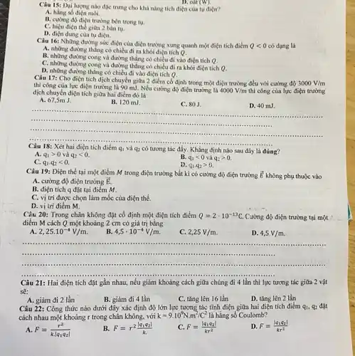 Câu 15: Đại lượng nào đặc trưng cho khả nǎng tích điện của tụ điện?
A. hằng số điện môi.
B. cường độ điện trường bên trong tụ.
C. hiệu điện thể giữa 2 bản tụ.
D. điện dung của tụ điện.
D. oát (W)
Câu 16: Những đường sức điện của điện trường xung quanh một điện tích điểm Qlt 0 có dạng là
A. những đường thẳng có chiều đi ra khỏi điện tích Q.
B. những đường cong và đường thẳng có chiều đi vào điện tích Q.
C. những đường cong và đường thẳng có chiều đi ra khỏi điện tích Q.
D. những đường thẳng có chiều đi vào điện tích Q.
Câu 17: Cho điện tích dịch chuyển giữa 2 điểm cố định trong một điện trường đều với cường độ 3000V/m
thì công của lực điện trường là 90 mJ. Nếu cường độ điện trường là
4000V/m thì công của lực điện trường dịch chuyển điện tích giữa hai điểm đó là
A. 67,5m J.
B. 120 mJ.
C. 80J.
D. 40 mJ.
__
......	......................................................................
......................................................................
.....................
......
......................................................................
q_(1) và q_(2) tương tác đẩy. Khẳng định nào sau đây là đúng?
A. q_(1)gt 0 và q_(2)lt 0.
B. q_(1)lt 0 và q_(2)gt 0.
C. q_(1)cdot q_(2)lt 0.
D. q_(1)cdot q_(2)gt 0
Câu 19: Điện thế tại một điểm M trong điện trường bất kì có cường độ điện trường overrightarrow (E)
không phụ thuộc vào
A. cường độ điện trường overrightarrow (E).
B. điện tích q đặt tại điểm M.
C. vị trí được chọn làm mốc của điện thế.
D. vị trí điểm m
Câu 20: Trong chân không đặt cố định một điện tích điểm Q=2cdot 10^-13C Cường độ điện trường tại một
điểm M cách Q một khoảng 2 cm có giá trị bằng
A 2,25cdot 10^-4V/m
B 4,5cdot 10^-4V/m
C. 2,25V/m
D. 4,5V/m
.......	......................................................................
......	......................................................................
......................................................................
__
Câu 21: Hai điện tích đặt gân nhau, nếu giảm khoảng cách giữa chúng đi 4 lần thì lực tương tác giữa-2 vật
sẽ:
B. giảm đi 4 lần
C. tǎng lên 16 lần
D. tǎng lên 2 lần
A. giảm đi 2 lần
Câu 22: Công thức nào dưới đây xác định độ lớn lực tương tác tĩnh điện giữa hai điện tích điểm q_(1),q_(2) đặt
cách nhau một khoảng r trong chân không . với k=9.10^9Ncdot m^2/C^2 là hằng số Coulomb?
A. F=(r^2)/(kcdot vert q_(1)q_(2)vert )
B. F=r^2(vert q_(1)q_(2)vert )/(k)
C. F=(vert q_(1)q_(2)vert )/(kr^2)
D. F=(vert q_(1)q_(2)vert )/(kr^2)