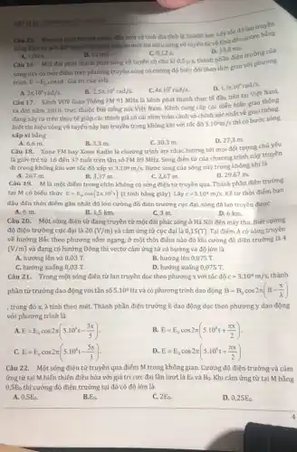 Câu 15. Khoảng cách từ một anten đến một vệ tinh địa tỉnh là 36000 km.Lấy tốc độ lan truyền
3.10^3m/s
Thời gian truyền một tín hiệu sóng vô tuyến từ vệ tinh đến anten
sóng điện từ là
A. 1,08 s.
B. 12 ms.
Câu 16. Một đài phát thanh phát sóng vô tuyến có chu kì
C. 0,12 s.
D. 10,8 ms.
thành phần điện trường của
0,5mu s,
sóng này có một điểm trên phương truyền sóng có cường độ biến đối theo thời gian với phương
trình E=E_(0) cos(ot. Giá trị của colà
4pi .10^6rad/s.
Câu 17. Kênh VOV Giao Thông FM 91 MHz là kênh phát thanh thực tế đầu tiên tại Việt Nam,
D. 1,5pi cdot 10^6rad/s
2pi .10^6rad/s.
B. 2,5pi cdot 10^6rad/s.
thông
ra đời nǎm 2010,trực thuộc Đài tiếng nói Việt Nam. Kênh cung cấp các diễn biến giao thông
đang xảy ra trên thực tế giúp các thính giả có cái nhìn toàn cảnh và chính xác nhất về giao thông.
Biết tín hiệu sóng vô tuyến này lan truyền trong không khí với tốc độ
3.10^8m/s
thì có bước sóng
xấp xỉ bằng
B. 3,3 m.
C. 30,3 m.
Câu 18. Xone FM hay Xone Radio là chương trình âm nhạc hướng tới mọi đối tượng chủ yếu
D. 27,3 m.
A. 6,6 m.
là giới trẻ từ 16 đến 37 tuổi trên tần số FM 89 MHz. Sóng điện từ của chương trình này truyền
đi trong không khí với tốc độ xấp xi 3.10^8m/s Bước sóng của sóng này trong không khí là
A. 267 m.
B. 3,37 m.
C. 2,67 m.
D. 29,67 m.
Câu 19. M là một điểm trong chân không có sóng điện từ truyền qua. Thành phần điện trường
tại M có biểu thức E=E_(0)cos(2pi cdot 10^5t) (t tính bằng giây)Lấy c=3.10^8m/s Kế từ thời điểm ban
đầu đến thời điểm gần nhất độ lớn cường độ điện trường cực đại, sóng đã lan truyền được
A. 6 m.
B. 1,5 km.
C.3 m.
D. 6 km.
Câu 20. Một sóng điện từ đang truyền từ một đài phát sóng ở Hà Nội đên máy thu. Biết cường
độ điện trường cực đại là 20(V/m) và cảm ứng từ cực đại là 0,15(T) Tại điểm A có sóng truyền
về hướng Bắc theo phương nằm ngang, ở một thời điểm nào đó khi cường độ điện trường là 4
(V/m) và đang có hướng Đông thì vectơ cảm ứng từ có hướng và độ lớn là
A. hướng lên và 0,03 T.
B. hướng lên 0,075 T.
C. hướng xuống 0,03 T.
D. hướng xuống 0,075 T.
Câu 21. Trong một sóng điện từ lan truyền dọc theo phương x với tốc độ c=3.10^8m/s, thành
phần từ trường dao động với tần số 5.10^8Hz và có phương trình dao động B=B_(0)cos2pi (ft-(x)/(lambda ))
, trong đó x, λ tính theo mét. Thành phần điện trường E dao động dọc theo phương y dao động
với phương trình là
A. E=E_(0)cos2pi (5.10^8t-(3x)/(5))
B. E=E_(0)cos2pi (5.10^8t+(pi x)/(2))
C. E=E_(0)cos2pi (5.10^8t-(5x)/(3))
D. E=E_(0)cos2pi (5.10^8t+(pi x)/(2))
Câu 22. Một sóng điện từ truyền qua điểm M trong không gian. Cường độ điện trường và cảm
ứng từ tại M biến thiên điều hòa với giá trị cực đại lần lượt là E_(0) và B_(0). Khi cảm ứng từ tại M bằng
0,5B_(0) thì cường độ điện trường tại đó có độ lớn là
A. 0,5E_(0)
B. E_(0)
C. 2E_(0)
D. 0,25E_(0).