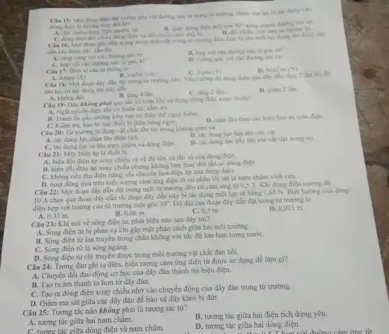 Câu 15: Một dòng điên đặt vuông góc với đường sức từ trong từ trường, chiều của lực từ tác dụng vào
dòng điện sẽ không thay đôi khi
A. đối chiều dòng điện ngược lại.
B. quay dòng điện một góc 90^circ  xung quanh đường sức từ.
D. đồi chiều cảm ứng từ ngược lại.
C. đồng thời đôi chiều dòng điện và đổi chiều cảm ứng từ.
Câu 16: Một đoạn dây dẫn mang dòng điện đặt trong từ trường đều. Lực từ lớn nhất tác dụng lên đoạn dây
dẫn khi đoạn dây dẫn đặt
A. song song với các đường sức từ.
B. hợp với các đường sức từ góc
60^circ 
C. hợp với các đường sức từ góc
45^circ 
D. vuông góc với các đường sức từ.
Câu 17: Đơn vị của từ thông là
(A)
C. Tesla (I)
D. NiuTon (N)
A. Ampe
B. veebe (wb)
Câu 18: Một đoạn dây dẫn đặt trong từ trường đều. Nếu cường độ dòng điện qua dây dẫn tǎng 2 lần thì độ
lớn lực từ tác dụng lên dây dẫn
B. tǎng 4 lần.
C. tǎng 2 lần.
D. giảm 2 lần
A. không đối.
Câu 19: Đâu không phải quy tắc an toàn khi sử dụng dòng điện xoay chiều?
A. Ngắt nguồn điện khi có thiên tai sấm sét.
B. Tránh lại gân những khu vực có điện thế nguy hiểm.
C. Kiểm tra, bảo trì các thiết bị điện hàng ngày.
D. tuân thủ theo các biển báo an toàn điện.
Câu 20: Từ trường là dạng vật chất tồn tai trong không gian và
B. tác dụng lực hút lên các vật.
A. tác dụng lực điện lên điện tích.
C. tác dụng lực từ lên nam châm và dòng điện.
D. tác dụng lực đẩy lên các vật đặt trong nó.
Câu 21: Máy biến áp là thiết bị
A. biến đổi điện áp xoay chiều cả về độ lớn và tần số của dòng điên.
B. biến đổi điện áp xoay chiều nhưng không làm thay đổi tần số dòng điện.
C. không tiêu thụ điên nǎng, chi chuyển hoá điện áp của dòng điện.
D. hoat động dựa trên hiện tượng cảm ứng điện từ có phần lõi sắt là nam châm vĩnh cửu.
Câu 22: Một đoạn dây dẫn đặt trong một từ trường đều có cảm ứng từ 0.5 T. Khi dòng điên cường độ
10 A chạy qua đoạn dây dẫn thì đoan dây dẫn này bi tác dụng một lực từ bằng 1,65 N. Biết hướng của dòng
điên hợp với hướng của từ trường một góc
30^circ  . Độ dài của đoạn dây dẫn đặt trong từ trường là
A. 0.33 m.
B. 0,66 m.
C. 0,5 m.
D. 0,011 m.
Câu 23: Khi nói về sóng điện từ,phát biểu nào sau đây sai?
A. Sóng điện từ bị phản xạ khi gặp mặt phân cách giữa hai môi trường.
B. Sóng điện từ lan truyền trong chân không với tốc độ lớn hơn trong nướC.
C. Sóng điện từ là sóng ngang.
D. Sóng điện từ chỉ truyền được trong môi trường vật chất đàn hồi.
Câu 24: Trong đàn ghi ta điện hiện tượng cảm ứng điện từ được sử dụng để làm gì?
A. Chuyển đổi dao động cơ học của dây đàn thành tín hiệu điện.
B. Tạo ra âm thanh to hơn từ dây đàn.
C. Tạo ra dòng điện xoay chiều nhờ vào chuyển động của dây đàn trong từ trường.
D. Giảm ma sát giữa các dây đàn để bảo vệ dây khỏi bị đứt.
Câu 25: Tương tác nào không phải là tương tác từ?
B. tương tác giữa hai điện tích đứng yên.
A. tương tác giữa hai nam châm.
D. tương tác giữa hai dòng điên.
D. thorough the girls having making coming writing
C. tương tác giữa dòng điện và nam châm.