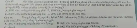 Câu 15: Một điểm cách một điện tích một khoảng cố định tror ng không khí có cường độ điệ 1 trường 4000V/m theo
chiều từ rái san g phải. Khi đổ một chất điện môi có hằng số điện môi bằng 2 bao chùm điện tích điể m và điển n đang xét thì
cường độ điệ1 trường tại điểm đó c 5 đô lớn v hướng là
ms
A.
8000V/m , hướng từ trái sang phải. B. 8000V/m , hu rớng từ phải sang trái.
C. 2000V/m hướng từ phải sang trá i. D. 2000V/m hướng từ trái sang phải.
Câu 16:	Trong không g khí,người ta bố tr i 2 điện tích có cù ng độ lớn 0,5mu C nhưng trái dấu các h nhau 2 m Tại trung
điểm của 2 điệ n tích , cường độ điệt trường là
A. 9000V/m
en tịch, cường a điện tíc h dương.
B. 9000V/m hướng về phí điên tích âm.
C. hằng 0
D. 9000V/m hướng vuông góc với đường nối hai điện tích