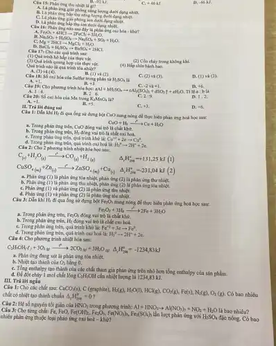 Câu 15: Phản ứng thu nhiệt là gì?
B. -92 kJ.
A. Là phản ứng giải phóng nǎng lượng dưới dạng nhiệt.
B. Là phản ứng hấp thụ nǎng lượng dưới dạng nhiệt.
C. Là phản ứng giải phóng ion dưới dạng nhiệt.
D. Là phản ứng hấp thụ ion dưới dạng nhiệt.
C. +46kJ.
D. -46kJ.
Câu 16:
B.
C. -Fe_(2)O_(3)+6HClarrow 2FeCl_(3)+3H_(2)O. Mg+2HClarrow MgCl_(2)+H_(2)O. BaCl_(2)+H_(2)SO_(4)arrow BaSO_(4)+2HCl.
D.
Câu 17: Cho các quá trình sau:
(1) Quá trình hô hấp của thực vật.
(2) Cồn cháy trong không khí.
(3) Quá trình quang hợp của thực vật.
(4) Hấp chín bánh bao.
Quá trình nào là quá trình tỏa nhiệt?
B. (l)
A. (3) và (4)
D. (1) và (3).
Câu 18: Số oxi hóa của Sulfur trong phân tử H_(2)SO_(4) là
và (2).
A. +1
C. (2) và (3).
B. +3
C. -2 và+1.
D. +6.
Câu 19: Cho phương trình hóa học:
aAl+bH_(2)SO_(4)arrow cAl_(2)(SO_(4))_(3)+dSO_(2)uparrow +eH_(2)O A. 1:4.
B.
C. -2
D. 1:2
Câu 20: Số oxi hóa của Mn trong K_(2)MnO_(4)lgrave (a)
2:6.
B.
C. 2:9.
A. +1
II. Trả lời đúng sai
+5
C. +3
D. +6.
Câu 1: Dẫn khí H_(2) đi qua ống sứ đựng bột CuO
nung nóng để thực hiện phản ứng hoá học sau:
CuO+H_(2)xrightarrow (t^circ )Cu+H_(2)O
a. Trong phản ứng trên, CuO đóng vai trò là chất khừ.
b. Trong phản ứng trên, H_(2) đóng vai trò là chất oxi hoá.
C. Trong phản ứng trên, quá trình khử là: Cu^+2+2earrow Cu^0.
d. Trong phản ứng trên quá trình oxi hoá là: H_(2)^0arrow 2H^++2e.
Câu 2: Cho 2 phương trình nhiệt hóa học sau:
C_((s))+H_(2)O_((g))xrightarrow (t^circ )CO_((g))+H_(2(g))
Delta _(r)H_(298)^circ =+131,25kJ(1)
CuSO_(4(aq))+Zn_((i))xrightarrow (t^circ )ZnSO_(4(aq))+Cu_((s)) Delta _(r)H_(228)^circ =231,04kJ(2)
a. Phản ứng (1)là phản ứng tỏa nhiệt, phản ứng (2) là phản ứng thu nhiệt.
b. Phản ứng (1)là phản ứng thu nhiệt, phản ứng (2) là phản ứng tỏa nhiệt.
C. Phản ứng (1)và phản ứng (2) là phản ứng thu nhiệt.
d. Phản ứng (1)và phản ứng (2) là phản ứng tỏa nhiệt.
Câu 3: Dẫn khí H_(2) đi qua ống sứ đựng bột Fe_(2)O_(3) nung nóng để thực hiện phản ứng hoá học sau:
Fe_(2)O_(3)+3H_(2)xrightarrow (t^0)2Fe+3H_(2)O
a. Trong phản ứng trên, Fe_(2)O_(3) đóng vai trò là chất khử.
b. Trong phản ứng trên, H_(2) đóng vai trò là chất oxi hoá.
C. Trong phản ứng trên, quá trình khử là: Fe^+3+3earrow Fe^0
d. Trong phản ứng trên, quá trình oxi hoá là: H_(2)^0arrow 2H^++2e.
Câu 4: Cho phương trình nhiệt hóa sau:
C_(2)H_(5)OH_((l))+3O_(2(g))xrightarrow (t^circ )2CO_(2(g))+3H_(2)O(Delta )Delta _(r)H_(298)^circ =-1234,83kJ
a. Phản ứng đang xét là phản ứng tỏa nhiệt.
b. Nhiệt tạo thành của O_(2) bằng 0.
C. Tổng enthalpy tạo thành của các chất tham gia phản ứng trên nhỏ hơn tổng enthalpy của sản phẩm.
d. Để đốt cháy 1 mol chất lỏng C_(2)H_(5)OH cần nhiệt lượng là 1234,83 kJ.
III. Trả lời ngắn
Câu 1: Cho các chất sau:
chất có nhiệt tạo thành
CaCO_(3)(s),C(graphite),H_(2)(g),H_(2)O(l),HCl(g),CO_(2)(g),Fe(s),N_(2)(g),O_(2)(g) dnDelta _(1)H_(2S8)^{ Có bao nhiêu
Câu 2: Hệ số nguyên tối giản của HNO_(3) trong phương trình: Al+HNO_(3)arrow Al(NO_(3))_(3)+NO_(2)+H_(2)O
là bao nhiêu? Câu 3: Cho từng chất: Fe, FeO,
Fe(OH)_(2),Fe_(2)O_(3),Fe(NO_(3))_(3),Fe_(2)(SO_(4))_(3)
lần lượt phản ứng với H_(2)SO_(4) đặc nóng. Có bao nhiêu phản ứng thuộc loại phản ứng oxi hoá - khử?