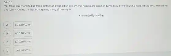 Câu 15
Mặt trong của màng tế bào trong cơ thế sống mang điện tích âm, mặt ngoài mang điện tích dương Hiệu điện thế giữa hai mặt này bằng 0,06V. Màng tế bào
dày 7,8nm. Cường độ điện trường trong màng tế bào này là:
Chọn một đáp án đúng
A
8,75cdot 10^6V/m.
B )
6,75cdot 10^6V/m
C C
5,75cdot 10^6V/m
D
7,69cdot 10^6V/m