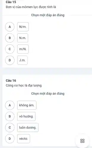 Câu 15
Đơn vị của mômen lực được tính là
Chọn một đáp án đúng
N/m
n
B N.m. B
C m/N C
D ) J.m.
Câu 16
Công cơ học là đại lượng
Chọn một đáp án đúng
A không âm.
.
B vô hướng. D
C luôn dương.
D véctơ. D