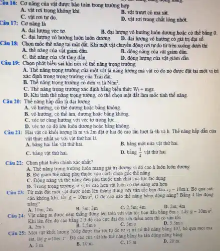 Câu 16: Cơ nǎng của vật được bảo toàn trong trường hợp
A. vật rơi trong không khí.
B. vật trượt có ma sát
C. vật rơi tư do.
D. vật rơi trong chất lỏng nhớt.
Câu 17: Cơ nǎng là
A. đại lượng véc tơ.
B. đại lượng vô hướng luôn dương hoặc có thể bằng 0.
C. đại lượng vô hướng luôn luôn dương.
D. đại lượng vô hướng có giá trị đại sô.
Câu 18: Chọn mốc thế nǎng tại mặt đất. Khi một vật chuyên động rơi tự do từ trên xuông dưới thì
A. thê nǎng của vật giảm dân.
B. động nǎng của vật giảm dân.
C. thế nǎng của vật tǎng dân.
D. động lượng của vật giảm dân.
Câu 19: Chọn phát biểu sai khi nói về thế nǎng trọng trường.
A. Thế nǎng trọng trường của một vật là nǎng lượng mà vật có do nó được đặt tại một vị trí
xác định trong trọng trường của Trái đất.
B. Thể nǎng trọng trường có đơn vị là N/m^2
C. Thế nǎng trọng trường xác định bằng biêu thức W_(t)=mgz
D. Khi tính thê nǎng trọng tường, có thê chọn mặt đất làm mốc tính thể nǎng.
Câu 20: Thế nǎng hấp dẫn là đại lượng
A. vô hướng, có thể dương hoặc bằng không.
B. vô hướng, có thê âm, dương hoặc bằng không.
C. véc tơ cùng hưởng với véc tơ trọng lựC.
D. véc tơ có độ lớn luôn đương hoặc bằng không.
Câu 21: Hai vật có khôi lượng là m và 2m đặt ở hai độ cao lần lượt là 4h và h. Thế nǎng hấp dẫn của
vật thức nhật so với vật thứ hai là
A. bằng hai lần vật thứ hai.
B. bằng một nửa vật thứ hai.
C. bằng vật thứ hai
D. bằng (1)/(4) vật thứ hai.
Câu 22: Chọn phát biểu chính xác nhất?
A. Thế nǎng trọng trường luôn mang giá trị dương vi độ cao h luôn luôn đương
B. Độ giảm thê nǎng phụ thuộc vào cách chọn gốc thể nǎng
C. Động nǎng và thế nǎng đêu phụ thuộc tinh chất của lực tác dụng
D. Trong trọng trường ở vị trí cao hơn vật luôn có thế nǎng lớn hơn
Câu 23: Từ mặt đất một vật được ném lên thǎng đứng với vận tốc ban đâu v_(0)=10m/s Bỏ qua sức
cân không khí, lấy g=10m/s^2 Ở độ cao nào thế nǎng bằng động nǎng ? Bằng 4 lần động
nǎng?
A. 10m; 2m
B. 5m; 3m
C. 2,5m; 4m.
D. 2m; 4m
Câu 24: Vật nặng m được ném thǎng đứng lên trên với vận tốc ban đầu bằng
6m/s Lấy g=10m/s^2
Khi lên đến độ cao bằng 2/3 độ cao cực đại đối với điểm ném thi có vân tốc
C. 3m/s
D 3,5m/s
A. 2m/s
B. 2,5m/s
Câu 25: Một vật khối lượng 200g được thả rơi tự do từ vị trí có thế nǎng bằng 40J bo qua mọi ma
sát, lấy g=10m/s^2
. Độ cao của vật khi thế nǎng bằng ba lần động nǎng bằng
A. 5 m.
B. 10 m
C. 15 m.
D. 20 m.