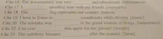 Câu 16. The documentary was very __ and educational (information)
Câu 17. I __ spending time with my friends [enjoyable]
Câu 18. The __ flag represents our country (nation)
Câu 19. I love to listen to __ soundtracks while driving [music]
Câu 20. The mistake was __ in the grand scheme of things [importance]
Câu 22. Can you __ this apple for me, please?[weight]
Câu 23. The celebrity became __ after the scandal. [fame]