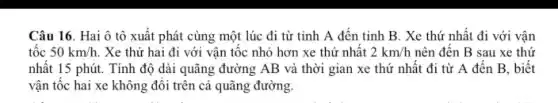 Câu 16. Hai ô tô xuất phát cùng một lúc đi từ tinh A đến tinh B. Xe thứ nhất đi với vận
tốc 50km/h . Xe thứ hai đi với vận tốc nhỏ hơn xe thứ nhật 2km/h nên đến B sau xe thứ
nhất 15 phút. Tính độ dài quãng đường AB và thời gian xe thứ nhất đi từ A đến B.biết
vận tốc hai xe không đôi trên cả quãng đường.