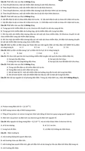 Câu 16: Phát biểu nào sau đây là không đúng;
A. Theo thuyết êlectron,một vật nhiễm điện dương là vật thiếu êlectron.
B. Theo thuyết êlectron,một vật nhiễm điện âm là vật thừa êlectron.
C. Theo thuyết êlectron, một vật nhiễm điện dương là vật đã nhận thêm các ion dương.
D. Theo thuyết êlectron một vật nhiễm điện âm là vật đã nhận thêm êlectron.
Câu 17: Phát biết nào sau đây là không đúng;
C. Vật dẫn điện là vật có chứa rất ít điện tích tự do. D. Chất điện môi là chất có chứa rất ít điện tích tự do.
Câu 18: Phát biểu nào sau đây là không đúng
A. Trong quá trình nhiễm điện do cọ sát,êlectron đã chuyển từ vật này sang vật kia.
B. Trong quá trình nhiễm điện do hưởng ứng, vật bị nhiễm điện vẫn trung hoà điện.
C. Khi cho một vật nhiễm điện dương tiếp xúc với một vật chưa nhiễm điện thì êlectron chuyển từ vật
chưa nhiễm điện sang vật nhiễm điện dương.
D. Khi cho một vật nhiễm điện dương tiếp xúc với một vật chưa nhiễm điện , thì điện tích dương chuyển
từ vật vật nhiễm điện dương sang chưa nhiễm điện.
Câu 19: Một tụ điện có điện dung 2ụF được đặt vào một nguồn điện với hiệu điện thế 1000V thì tụ điện
có nǎng lượng là.	A.1J	B.1 mJ	C. 1 pu	D. 1 kJ
Câu 20: Một tụ điện có điện dung 2 pF có điện tích là 4 ụC sẽ có nǎng lượng là
A. 11
B. 1mJ
C. 4 mJ
D. 4 J
Câu 21: Khi đưa một quả cầu kim loại không nhiễm điện lại gần một quả cầu khác nhiễm điện thì;
A. hai quả cầu đấy nhau.
B. hai quả cầu hút nhau.
C. không hút mà cũng không đấy nhau.
D. hai quả cầu trao đối điện tích cho nhau.
Câu 22: Phát biểu nào sau đây là không đúng
A. Trong vật dẫn điện có rất nhiều điện tích tự do.
B. Trong điện môi có rất ít điện tích tự do.
C. Xét về toàn bộ thì một vật nhiễm điện do hưởng ứng vẫn là một vật trung hoà điện.
D. Xét về toàn bộ thì một vật nhiễm điện do tiếp xúc vẫn là một vật trung hoà điện.
Câu 23: Xét cấu tạo nguyên tử về phương diện điện. Trong các nhận định sau nhận định không đúng là:
A. Proton mang điện tích lgrave (a)+1,6cdot 10^-19C.
B. Khối lượng notron xấp xỉ khối lượng proton.
C. Tổng số hạt proton và notron trong hạt nhân luôn bằng số electron quay xung quanh nguyên tử.
D. Điện tích của proton và điện tích của electron gọi là điện tích nguyên tố.
Câu 24: Nếu nguyên tử đang mang điện +3,2cdot 10^-19C mà nó nhận được thêm 3 electron thì nó,
A. sẽ là ion dương.
B. sẽ là 1 ion âm.
C. trung hoà về điện.
D. có điện tích không xác định đượC.
Câu 25: Điện trường là:
A. môi trường không khí quanh điện tích.
B. môi trường chứa các điện tích.
C. môi trường bao quanh điện tích, gắn với điện tích và tác dụng lực lên các điện tích khác đặt trong nó.
D. môi trường dẫn điện.