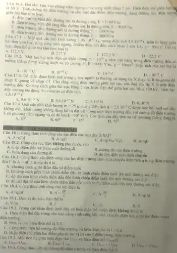 Câu 16.4. Hai tấm kim loại phẳng nằm ngang song song cách nhau 5 cm. Hiệu điện thế giữa hai hệ
là SO V. Tính cường độ điện trường và cho biết đặc điểm điện trường, dạng đường sức điện trườn
giữa hai tấm kim loại:
A. điện trường biến đồi đường sức là đường cong.
E=1200V/m
B. điện trường biến đối tǎng dẫn, đường sức là đường tròn.
E=800V/m
C. điện trường đều.đường sức là đường thẳng,
E=1200V/m
D. điện trường đều.đường sức là đường thẳng,
E=1000V/m
Câu 17.1. : Một quả cầu nhỏ khối lượng
3,06cdot 1cdot 0^-15kg mang điện tích 4,8cdot 10^-18C nằm lơ lừng giữa
hai tấm kim loại song song nằm ngang nhiễm điện trái dấu cách nhau 2 cm. Lấy
g=10m/s^2 Giá trị hiệu điện thế giữa hai tấm kim loại là
A. 172,5 V.
B. 217V.
C. 127,5 v.
D. 122,5 V
Câu 17.2. Một hạt bụi tích điện có khối lượng
m=10^-8g nằm cân bằng trong điện trường đều có
hướng thẳng đứng xuống dưới và có cường độ
E=1000V/m,g=10m/s^2 Diện tích của hạt bui là
A. -10^-10C
B. 10^-10C
C. 10^-13C
D. -10^-13C
Câu 17.3. Để chân đoán hình ảnh trong y học người ta thường sử dụng tia X (hay tia Rơn-ghen) để
chụp X quang và chụp CT. Cho rằng vùng điện trường giữa hại cực của ống của tia X là một điện
trường đều. Khoảng cách giữa hai cực bằng 2 cm, hiệu điện thế giữa hai cực bằng 120 kV. Tính lực
điện trường tác dụng lên electron có điện tích
-1,6cdot 10^-19C
9,6cdot 10^-13N
B. 9,6cdot 10^-17N
C. 6.10^6N
D. 6.10^4N
Câu 17.4. Quả cầu nhỏ khối lượng m=25g mang điện tích q=2,5cdot 10^-7C được treo bởi một sợi dây
không dãn, khối lượng không đáng kể và đặt vào trong một điện trường đều với cường độ điện trường
E có phương nằm ngang và có độ lớn E=10^6V/m
Góc lệch của dây treo so với phương thẳng đúng là
A. 30^circ 
B. 60^circ 
C. 45^0
D. 75^circ 
THE NANG DIEN (S CAU)
Câu 18.1. Công thức tính công của lực điện nào sau đây là SAI?
B. A=qU
A. A=qEd
C. A=q(V_(M)-V_(N))
Câu 18.2. Cộng của lực điện không phụ thuộc vào
D. A=qE
A.vị trí điểm đầu và điểm cuối đường đi.
B. cường độ của điện trường.
C. hình dạng của đường đi.
D. độ lớn điện tích dịch chuyển.
Câu 18.3. Công thức xác định công của lực điện trường làm dịch chuyển điện tích q trong điện trường
đêu E là A=qEd trong đó d là
A. khoảng cách giữa điểm đầu và điểm cuối.
B. khoảng cách giữa hình chiếu điểm đầu và hình chiếu điểm cuối lên một đường sức điện .
C. độ dài của hình chiếu điểm đầu đến hình chiếu điểm cuối lên một đường sức điện.
D. độ dài đại số của hình chiếu điểm đầu đến hình chiếu điểm cuối lên một đường sức điện.
Câu 18.4. Công thức tính công của lực điện là
A. A=qEd
B. A=(qE)/(d)
C. A=(qd)/(E)
D. A=qUd
Câu 19.1. Đơn vị đo hiệu điện thế là
A. V/m
C. J/s
D. V
B. J
Câu 19.2. Trong các nhận định dưới đây về hiệu điện thế, nhận định không đúng là
A. Hiệu điện thế đặc trưng cho khả nǎng sinh công khi dịch chuyển điện tích giữa hai điểm trong
điện trường.
B. Đơn vị của hiệu điện thế là V/C
C. Công thức liên hệ cường độ điện trường và hiệu điện thế là U=E.d
D. Hiệu điện thế giữa hai điểm phụ thuộc vị trí của 2 điểm trong điện trường.
Câu 19.3. Mối liên hệ giữa hiệu điện thế UMN và hiệu điện thế UNM là
B. U_(MN)lt U_(NM)
A. U_(MN)gt U_(NM)
C. U_(MN)=U_(NM)
D. U_(MN)=-U_(NM)
Câu 19.4. Công thức liên hệ cường độ điện trường và hiệu điện thế là