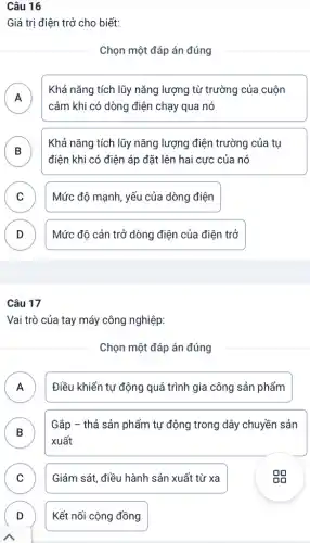 Câu 16
Giá trị điện trở cho biết:
Chọn một đáp án đúng
A
cảm khi có dòng điện chạy qua nó
Khả nǎng tích lũy nǎng lượng từ trường của cuộn
B
điện khi có điện áp đặt lên hai cực của nó
Khả nǎng tích lũy nǎng lượng điện trường của tụ
.
C Mức độ mạnh, yếu của dòng điện v
D Mức độ cản trở dòng điện của điện trở
v
Câu 17
Vai trò của tay máy công nghiệp:
Chọn một đáp án đúng
A A
Điều khiển tự động quá trình gia công sản phẩm
B )
Gắp - thả sản phẩm tự động trong dây chuyền sản
xuất
C v
Giám sát, điều hành sản xuất từ xa
D
Kết nối cộng đồng