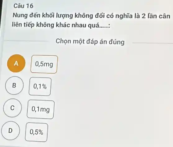 Câu 16
Nung đến khối lượng không đổi có nghĩa là 2 lần cân
liên tiếp không khác nhau quá...... __
Chọn một đáp án đúng
A
0,5mg
B
0,1% 
A
C
0,1mg
D )
0,5%