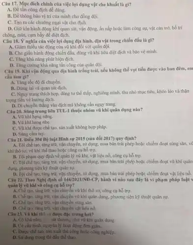 Câu 17. Mục đích chính của việc lợi dụng vật che khuất là gì?
A. Để tấn công địch dễ dàng.
B. Để thông báo vị trí của mình cho đồng đội.
C. Tạo ra các địch.
D. Giữ kín hành động khi quan sát,vận động, ẩn nấp hoặc làm công sự,vật cản trở, bố trí
chông, mìn, cạm bẫy đề diệt địch.
Câu 18. Ý nghĩa của việc lợi dụng địa hình, địa vật trong chiến đấu là gì?
A. Giảm thiếu tác động của vũ khí đối với quân đội.
B. Che giấu hành động chiến đấu, dùng vũ khí tiêu diệt địch và bảo vệ mình.
C. Tǎng khả nǎng phát hiện địch.
D. Tǎng cường khả nǎng tân công của quân đội.
Câu 19. Khi vận động qua địa hình trống trải, nếu không thể vọt tiến được vào ban đêm, em
cần làm gì?
A. Tǎng tốc độ di chuyển.
B. Dừng lại và quan sát địch.
C. Nguy trang thích hợp, dùng tư thế thấp, nghiêng mình, thu nhỏ mục tiêu, khéo léo và thận
trọng tiến về hướng địch.
D. Di chuyển thẳng vào địch mà không cần ngụy trang.
Câu 20. Súng trung liên TUL-1 thuộc nhóm vũ khí quân dụng nào?
A. Vũ khí hạng nặng.
B. Vũ khí hạng nhẹ.
C. Vũ khí được chế tạo, sản xuất không hợp pháp.
D. Súng cầm tay.
Câu 21. Điều 304 Bộ luật Hình sự 2015 (sữa đổi 2017)quy định?
A. Tội chế tạo,tàng trữ, vận chuyển,sử dụng, mua bán trái phép hoặc chiếm đoạt súng sǎn, vũ
khí thô sơ, vũ khí thế thao hoặc công cụ hố trợ.
B. Tội phạm quy định về quản lý vũ khí, vật liệu nổ, công cụ hỗ trợ.
C. Tội chế tạo,tàng trữ, vận chuyển,sử dụng, mua bán trái phép hoặc chiếm đoạt vũ khí quân
dụng, phương tiện kỹ thuật quân sự.
D. Tội chế tạo,tàng trữ, vận chuyên, sử dụng, mua bán trái phép hoặc chiếm đoạt vật liệu nổ.
Câu 22. Theo Nghị định số 144/2021/ND-CP hành vi nào sau đây là vi phạm pháp luật v
quản lý vũ khí và công cụ hỗ trợ?
A. Chế tạo, tàng trữ, vận chuyển vũ khí thô sơ, công cụ hỗ trợ.
B. Chế tạo, tàng trữ, vận chuyển vũ khí quân dụng, phương tiện kỹ thuật quân sự.
C. Chế tạo, tàng trữ, vận chuyển súng sǎn.
D. Chế tạo, tàng trữ, vận chuyển vật liệu nổ.
Câu 23. Vũ khí thổ sơ được đặc trưng bời?
A. Có khả nǎng gây sát thương như vũ khí quân dụng.
B. Có cấu hình nguyên lý hoạt động đơn giản.
C. Được chế tạo , sản xuất thủ công hoặc công nghiệp.
D. Sử dụng trong thi đấu thể thao.