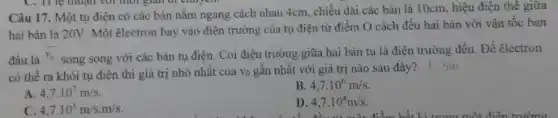 Câu 17. Một tụ điện có các bản nằm ngang cách nhau 4cm, chiều dài các bản là 10cm, hiệu điện thế giữa
hai bản là 20V Một êlectron bay vào điện trường của tụ điện từ điểm O cách đều hai bàn với vận tốc ban
đầu là
overline (v_(0)) song song với các bản tụ điện. Coi điện trường giữa hai bản tụ là điện trường đều. Để electron
có thể ra khỏi tụ điện thì giá trị nhỏ nhất của vo gần nhất với giá trị nào sau đây? | 500
A. 4,7cdot 10^7m/s
B. 4,7cdot 10^6m/s
C. 4,7cdot 10^5m/scdot m/s
D. 4,7cdot 10^4m/s