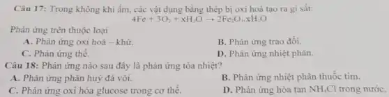 Câu 17: Trong không khi ẩm, các vật dụng bằng thép bị oxi hoá tạo ra gi sắt:
4Fe+3O_(2)+xH_(2)Oarrow 2Fe_(2)O_(3)cdot xH_(2)O
Phản ứng trên thuộc loại
A. Phản ứng oxi hoá - khử.
B. Phản ứng trao đối.
C. Phàn ứng thể.
D. Phản ứng nhiệt phân.
Câu 18: Phản ứng nào sau đây là phản ứng tỏa nhiệt?
A. Phản ứng phân huỷ đá vôi.
B. Phản ứng nhiệt phân thuốc tím.
C. Phản ứng oxi hóa glucose trong cơ thê.
D. Phản ứng hòa tan NH_(4)Cl trong nướC.