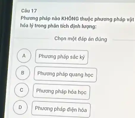 Câu 17
Phương pháp nào KHÔNG thuộc phương pháp vật
hóa lý trong phân tích định lượng:
Chọn một đáp án đúng
A
Phương pháp sắc ký
B .
Phương pháp quang học
C v
Phương pháp hóa học
D .
Phương pháp điện hóa