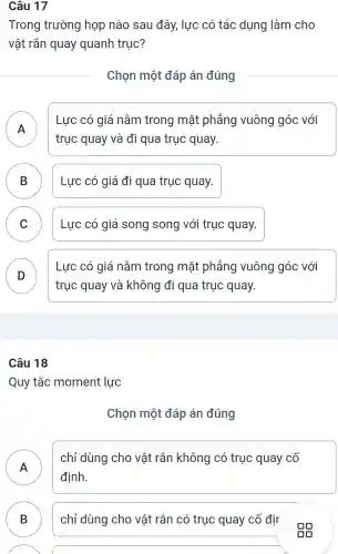 Câu 17
Trong trường hợp nào sau đây, lực có tác dụng làm cho
vật rắn quay quanh trục?
Chọn một đáp án đúng
A 11
Lực có giá nằm trong mặt phẳng vuông góc với
trục quay và đi qua trục quay.
B Lực có giá đi qua trục quay. D
C Lực có giá song song với trục quay. v
D D
Lực có giá nằm trong mặt phẳng vuông góc : với
trục quay và không đi qua trục quay.
Câu 18
Quy tắc moment lực
Chọn một đáp án đúng
chỉ dùng cho vật rắn không có trục quay cố
định.
.
B B chỉ dùng cho vật rắn có trục quay cố đir
. Độ