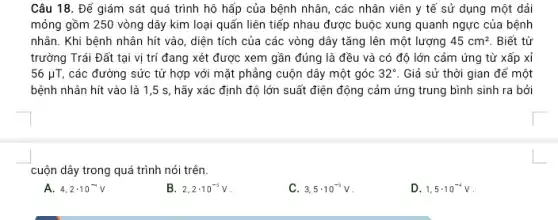 Câu 18. Để giám sát quá trình hô hấp của bệnh nhân,các nhân viên y tế sử dụng một dải
mỏng gồm 250 vòng dây kim loại quấn liên tiếp nhau được buộc xung quanh ngực của bệnh
nhân. Khi bệnh nhân hít vào, diện tích của các vòng dây tǎng lên một lượng 45cm^2 Biết từ
trường Trái Đất tại vị trí đang xét được xem gần đúng là đều và có độ lớn cảm ứng từ xấp xỉ
56mu T, các đường sức từ hợp với mặt phẳng cuộn dây một góc 32^circ  . Giả sử thời gian để một
bệnh nhân hít vào là 1,5 s, hãy xác định độ lớn suất điện động cảm ứng trung bình sinh ra bởi
cuộn dây trong quá trình nói trên.
A. 4,2cdot 10^-4V
B. 2,2cdot 10^-5V
C. 3,5cdot 10^-5V
D. 1,5cdot 10^-4V