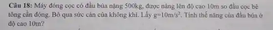 Câu 18 : Má y đóng cọc : có đầu 1 búa nặr g 500kg.được nâng lê n đô cao 10m so đầu co bê
tông cần đóng B ) qua sức cản của khôn g khi I.Lấy g=10m/s^2 . Tính thế nǎn g của đầu búa ở
độ cao 10m?