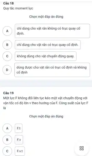 Câu 18
Quy tắc moment lực
Chon một đáp án đúng
A .
chỉ dùng cho vật : rắn không có truc quay cố
định.
B chỉ dùng cho vật rắn có truc quay cố định.
C không dùng cho vật chuyển động quay.
v
D )
dùng được cho vật rắn có truc cố đinh và không
cố định
Câu 19
Một lực F không đổi liên tục kéo một vật chuyển động với
vân tốc có đô lớn v theo hướng của F . Công suất của lực F
là
Chọn một đáp án đúng
F.t
B F.v B
C F.v.t C