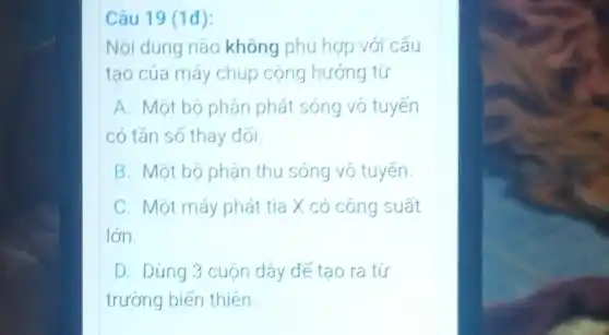 Câu 19 (1đ):
Nội dung nào không phù hợp với cấu
tạo của máy chup cộng hướng từ
A. Một bộ phận phát sóng vô tuyến
có tần số thay đối.
B Một bộ phận thu sóng vô tuyến
C. Một máy phát tia X có công suất
lớn.
D. Dùng 3 cuộn dây đế tạo ra từ
trường biến thiên