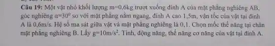 Câu 19: Mẹ t vật nh ỏ khối lượng m=0,6kg trượ xuống đỉnh A của mặt ph ắng nghiên;g AB.
góc nghiêng alpha =30^circ  so vớ i mặt pl lǎn g nằm ngan o. đỉ nh A cao 1,5m, vậ n tốc của vật tại đỉnh
B. là 0.
0,6m/s Hệ số m a sát giũ ra vật t và mặt t phẳng n chiêng là 0.1. Chọn mốc thế nǎng tại chân
mặt phẳn o nghi êng B.Lấy g=10m/s^2 . Tính động nǎng,, thế nǎ ng cơ nǎng của vật tai đỉnh A.