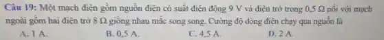 Câu 19: Một mạch điên gồm nguồn điện có suất điện động 9 V và điện trở trong 0,5Omega  nối với mạch
ngoài gồm hai điên trở 8Omega  giống nhau mắc song song. Cường độ dòng điện chạy qua nguồn là
A. I A.
B. 0.5 A.
C. 4,5 A.
D. 2 A.